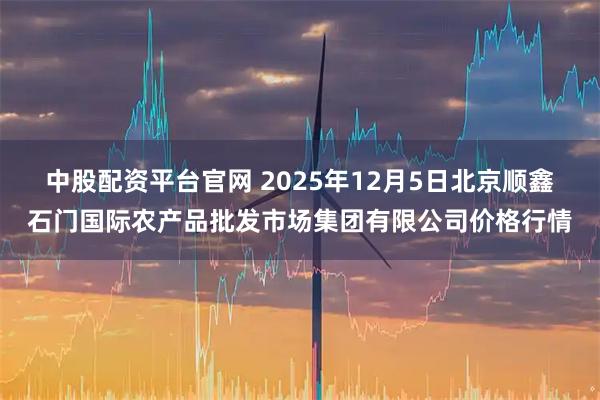 中股配资平台官网 2025年12月5日北京顺鑫石门国际农产品批发市场集团有限公司价格行情