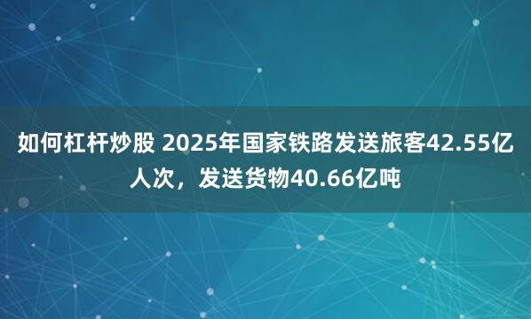 如何杠杆炒股 2025年国家铁路发送旅客42.55亿人次，发送货物40.66亿吨