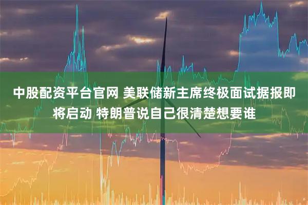 中股配资平台官网 美联储新主席终极面试据报即将启动 特朗普说自己很清楚想要谁