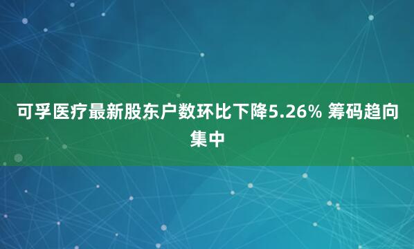 可孚医疗最新股东户数环比下降5.26% 筹码趋向集中