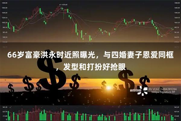 66岁富豪洪永时近照曝光,与四婚妻子恩爱同框,发型和打扮好抢眼