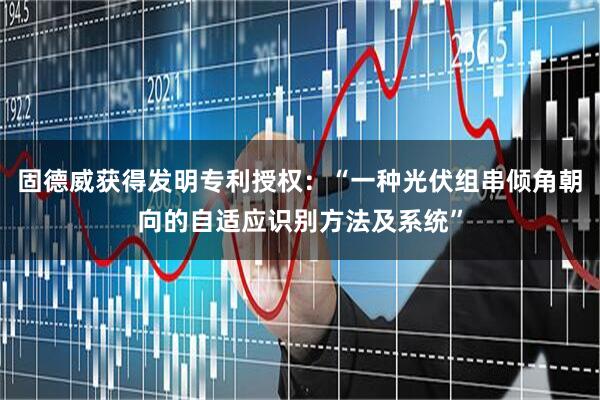 固德威获得发明专利授权：“一种光伏组串倾角朝向的自适应识别方法及系统”