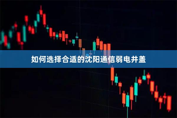 如何选择合适的沈阳通信弱电井盖