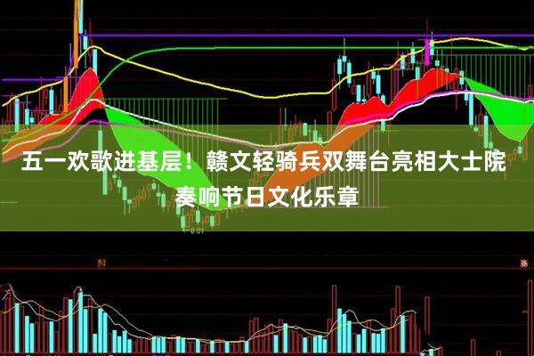 五一欢歌进基层！赣文轻骑兵双舞台亮相大士院 奏响节日文化乐章