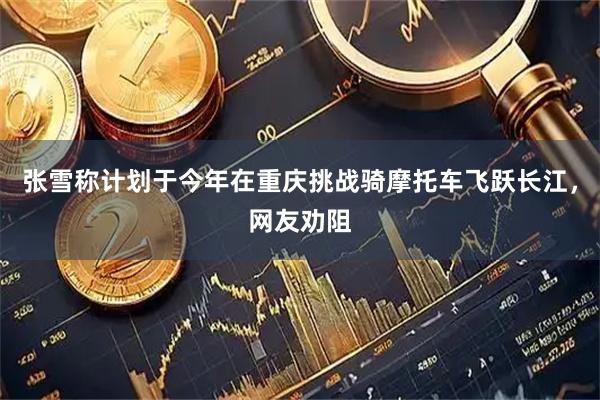 张雪称计划于今年在重庆挑战骑摩托车飞跃长江，网友劝阻