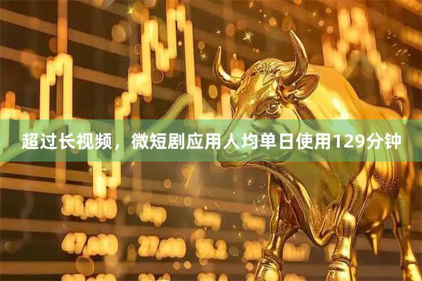 超过长视频,微短剧应用人均单日使用129分钟