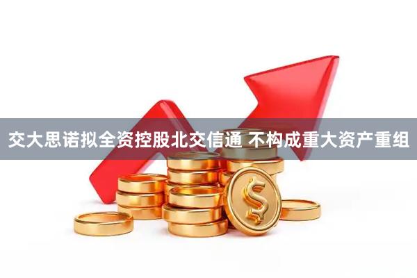 交大思诺拟全资控股北交信通 不构成重大资产重组
