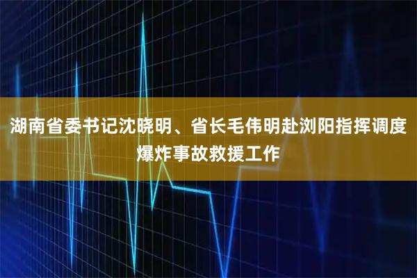 湖南省委书记沈晓明、省长毛伟明赴浏阳指挥调度爆炸事故救援工作