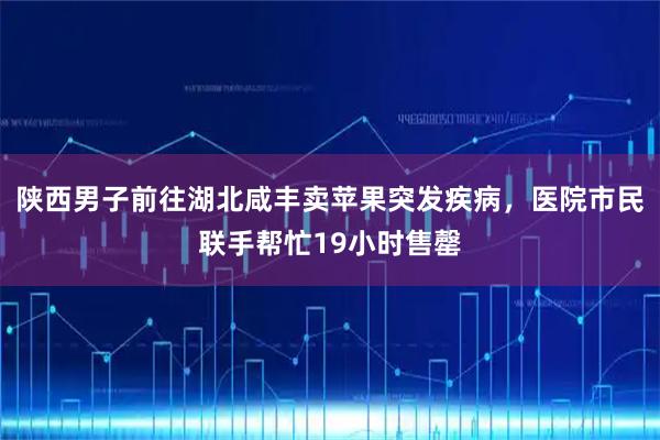 陕西男子前往湖北咸丰卖苹果突发疾病,医院市民联手帮忙19小时售罄