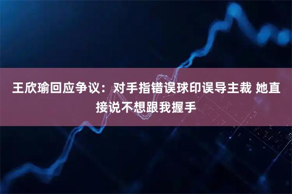 王欣瑜回应争议:对手指错误球印误导主裁 她直接说不想跟我握手