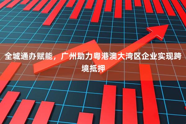 全城通办赋能,广州助力粤港澳大湾区企业实现跨境抵押