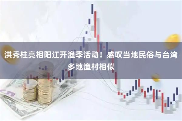 洪秀柱亮相阳江开渔季活动！感叹当地民俗与台湾多地渔村相似