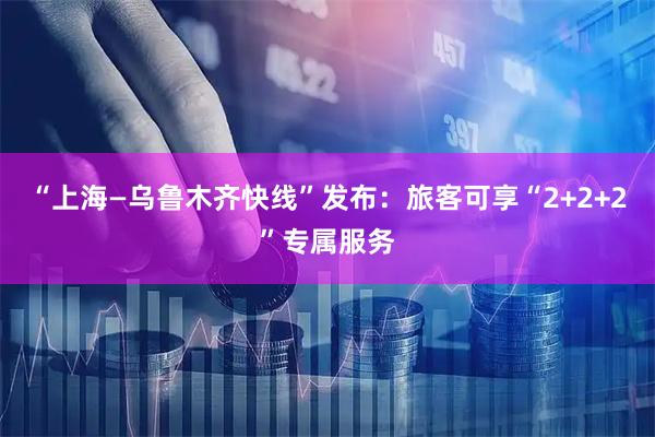 “上海—乌鲁木齐快线”发布：旅客可享“2+2+2”专属服务