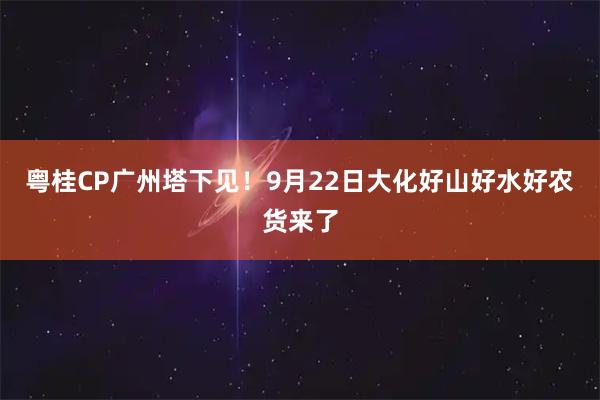 粤桂CP广州塔下见！9月22日大化好山好水好农货来了